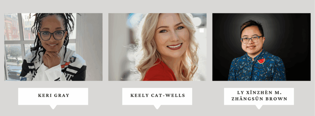 Collage of three photos. Keri Grey smiles with her head resting on her hands. Keri is a Black woman with wearing black, white, and red. Keely Cat-Wells is a white woman with long blonde hair wearing red with a blurred background. Ly Xīnzhèn M. Zhǎngsūn Brown is an androgynous and transmasculine East Asian person in their early thirties. They have short black hair with light highlights and they’re wearing a blue top with an abstract pattern, a handmade watermelon pin, and a silver Magen David necklace. 