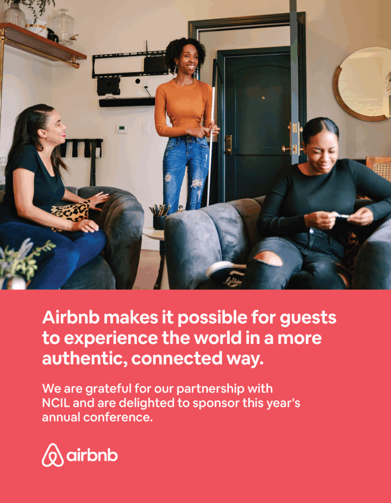 Airbnb: Airbnb makes it possible for guests to experience the world in a more authentic, connected way. We are grateful for our partnership with NCIL and are delighted to sponsor this year’s annual conference. Image: Three people talking and laughing just inside the entrance to a well-appointed apartment. Airbnb logo features a stylized letter A.