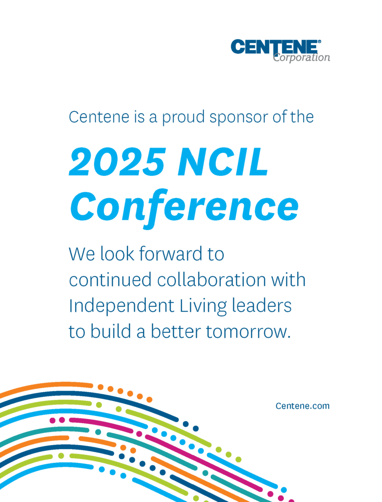 Centene: Centene is a proud sponsor of the 2025 NCIL Conference. We look forward to continued collaboration with Independent Living leaders to build a better tomorrow. Centene.com Images: Centene Corporation Logo; and colorful curved lines and dots.