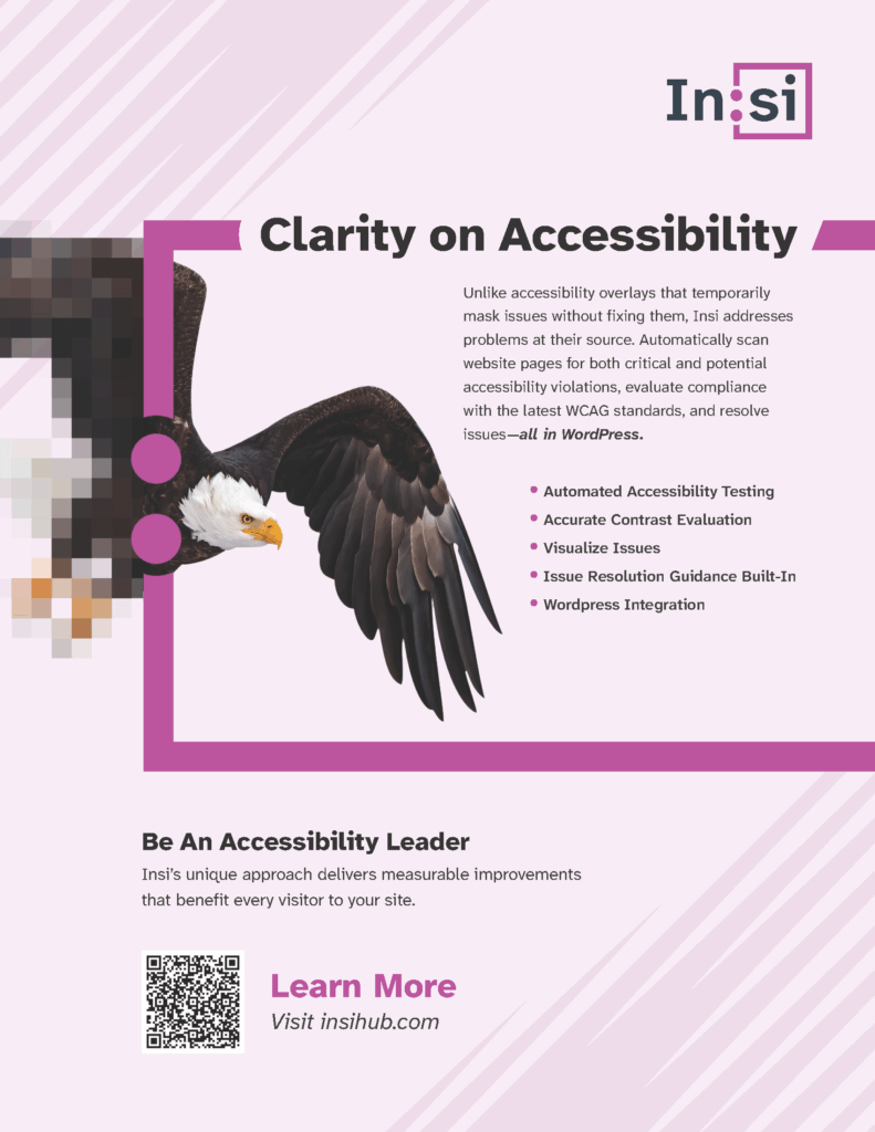 Insi: Clarity on Accessibility Unlike accessibility overlays that temporarily mask issues without fixing them, Insi addresses problems at their source. Automatically scan website pages for both critical and potential accessibility violations, evaluate compliance with the latest WCAG standards, and resolve issues—all in WordPress. Automated Accessibility Testing Accurate Contrast Evaluation Visualize Issues Issue Resolution Guidance Built-In WordPress Integration Be An Accessibility Leader Insi’s unique approach delivers measurable improvements that benefit every visitor to your site. Learn More Visit insihub.com A photo of a bald eagle on a pink background. A filter is applied and the photo comes into focus.