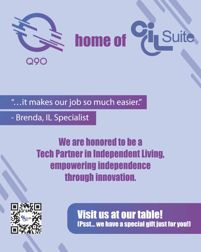 Q90: Home of CIL Suite. “…it makes our job so much easier.” - Brenda, IL Specialist We are honored to be a Tech Partner in Independent Living, empowering independence through innovation. QR Code: https://www.cilsuite.com/. Visit us at our table! (Psst… we have a special gift just for you!)