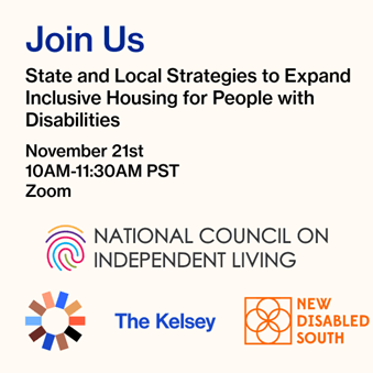 Join Us. State and Local Strategies to Expand Inclusive Housing for People with Disabilities. November 21st, 10AM–11:30AM PST, Zoom. Logos: National Council on Independent Living; The Kelsey ; and New Disabled South.