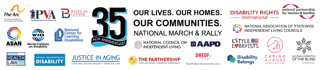 March and Rally Sign. Logos for the organizations below surround the text “OUR LIVES. OUR HOMES. OUR COMMUNITIES. NATIONAL MARCH AND RALLY”. ADA 35 Anniversary graphic has a cyan (blue) accent and a ribbon. National Council on Independent Living; American Association of People with Disabilities; National Center for Learning Disabilities: NCLD; The Autistic Self Advocacy Network; National Partnership for Women & Families; World Institute on Disability; United Spinal Association; Disability Rights Education and Defense Fund (DREDF); The Bazelon Center for Mental Health Law; Disability Belongs; National Health Law Program (NHeLP); The Partnership for Inclusive Disaster Strategies; National Association of Statewide Independent Living Councils – NASILC; The Arc of the United States; Paralyzed Veterans of America; Disability Rights International; Little Lobbyists; Justice In Aging; National Federation of the Blind; National Council on Disability; National Women's Law Center; National Disabled Legal Professionals Association; Caring Across Generations.