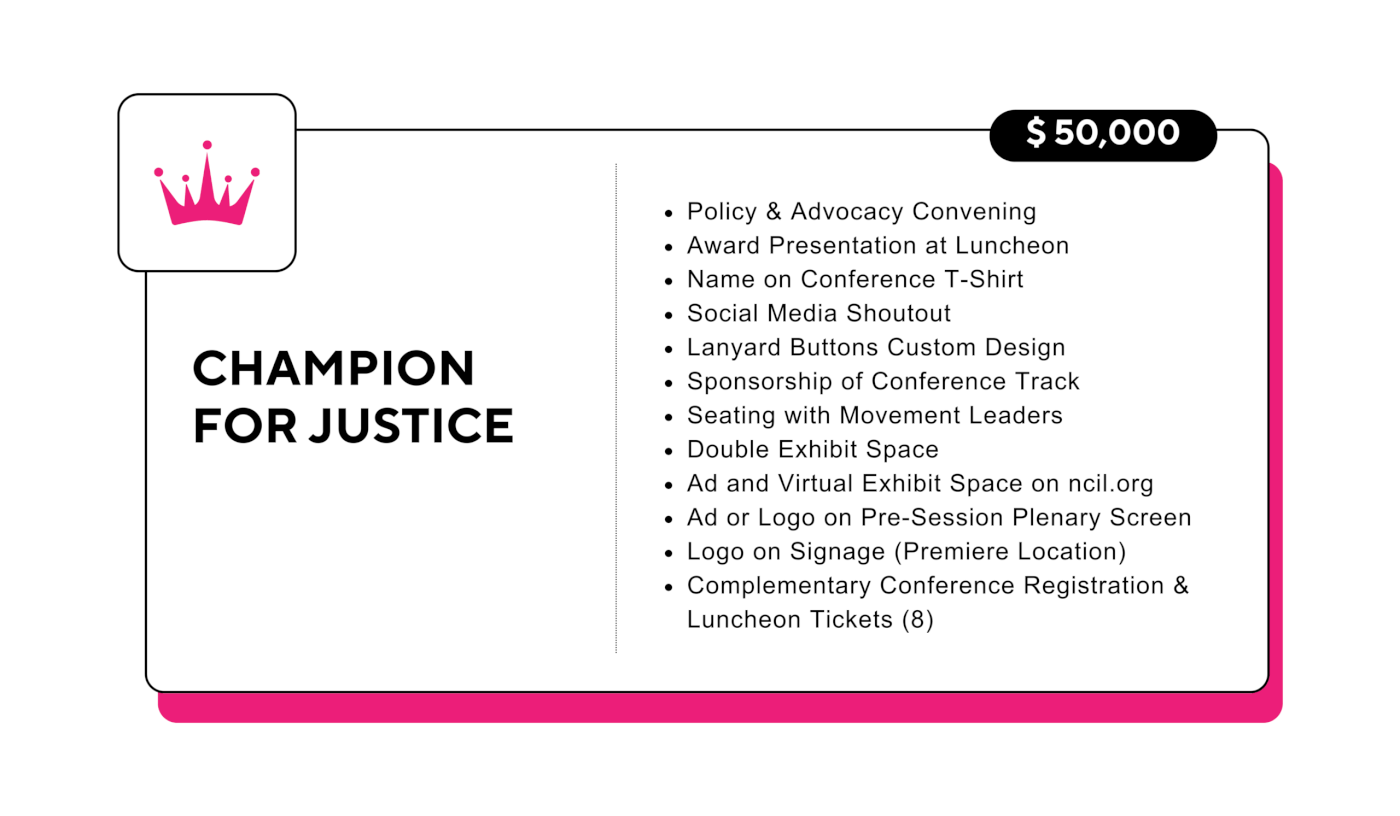 Champion for Justice: $50,000 - Policy & Advocacy Convening - Award Presentation at Luncheon - Name on Conference T-Shirt - Social Media Shoutout - Lanyard Buttons Custom Design - Sponsorship of Conference Track - Seating with Movement Leaders - Double Exhibit Space - Ad and Virtual Exhibit Space on ncil.org - Ad or Logo on Pre-Session Plenary Screen - Logo on Signage (Premiere Location) - Complementary Conference Registration & Luncheon Tickets (8)