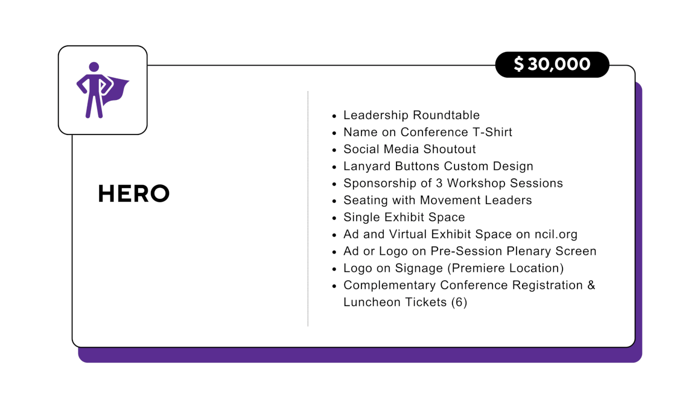 Hero: $30,000 - Leadership Roundtable - Name on Conference T-Shirt - Social Media Shoutout - Lanyard Buttons Custom Design - Sponsorship of 3 Workshop Sessions - Seating with Movement Leaders - Single Exhibit Space - Ad and Virtual Exhibit Space on ncil.org - Ad or Logo on Pre-Session Plenary Screen - Logo on Signage (Premiere Location) - Complementary Conference Registration & Luncheon Tickets (6)