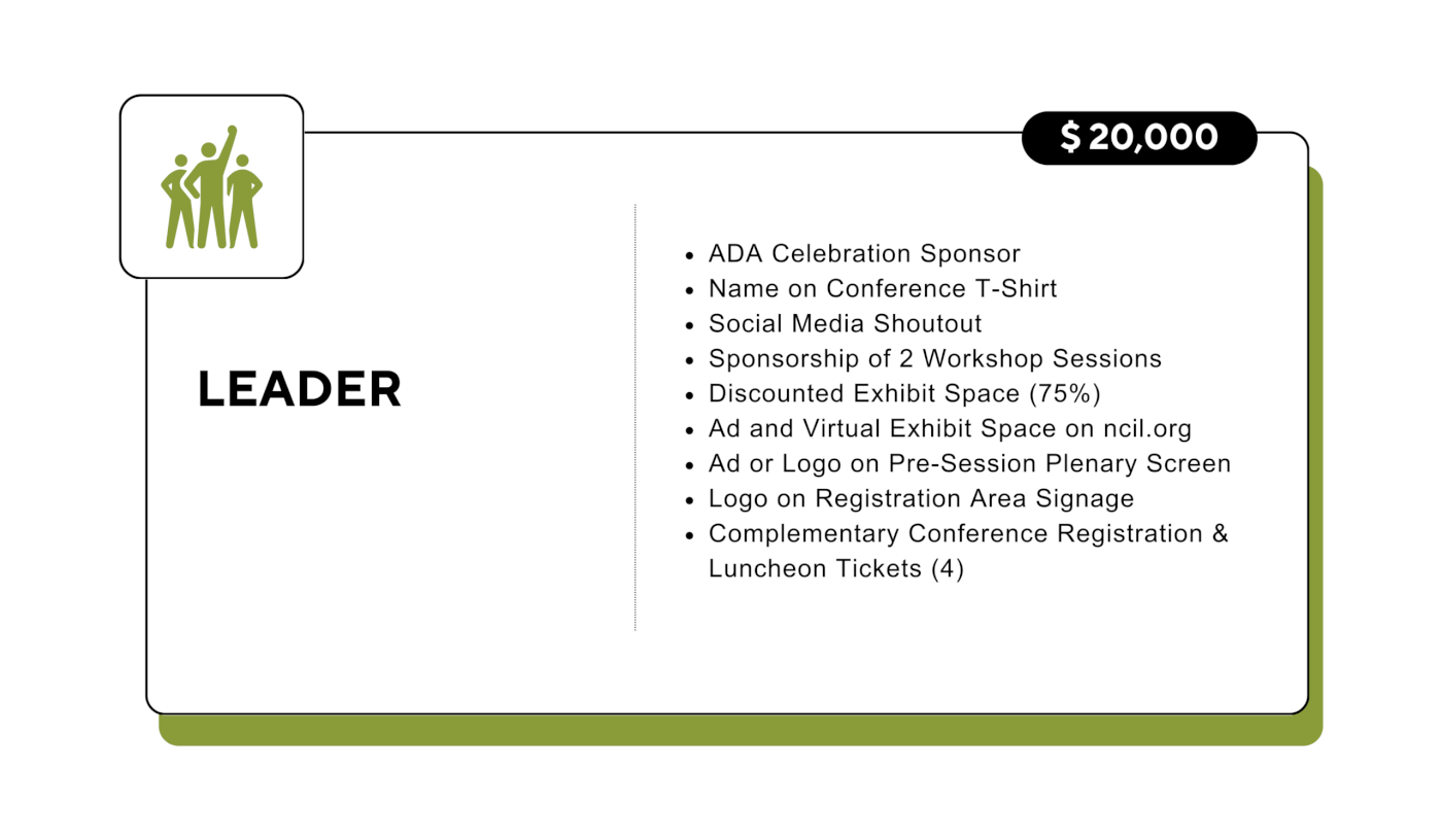 Leader: $20,000 - ADA Celebration Sponsor - Name on Conference T-Shirt - Social Media Shoutout - Sponsorship of 2 Workshop Sessions - Discounted Exhibit Space (75%) - Ad and Virtual Exhibit Space on ncil.org - Ad or Logo on Pre-Session Plenary Screen - Logo on Registration Area Signage - Complementary Conference Registration & Luncheon Tickets (4)