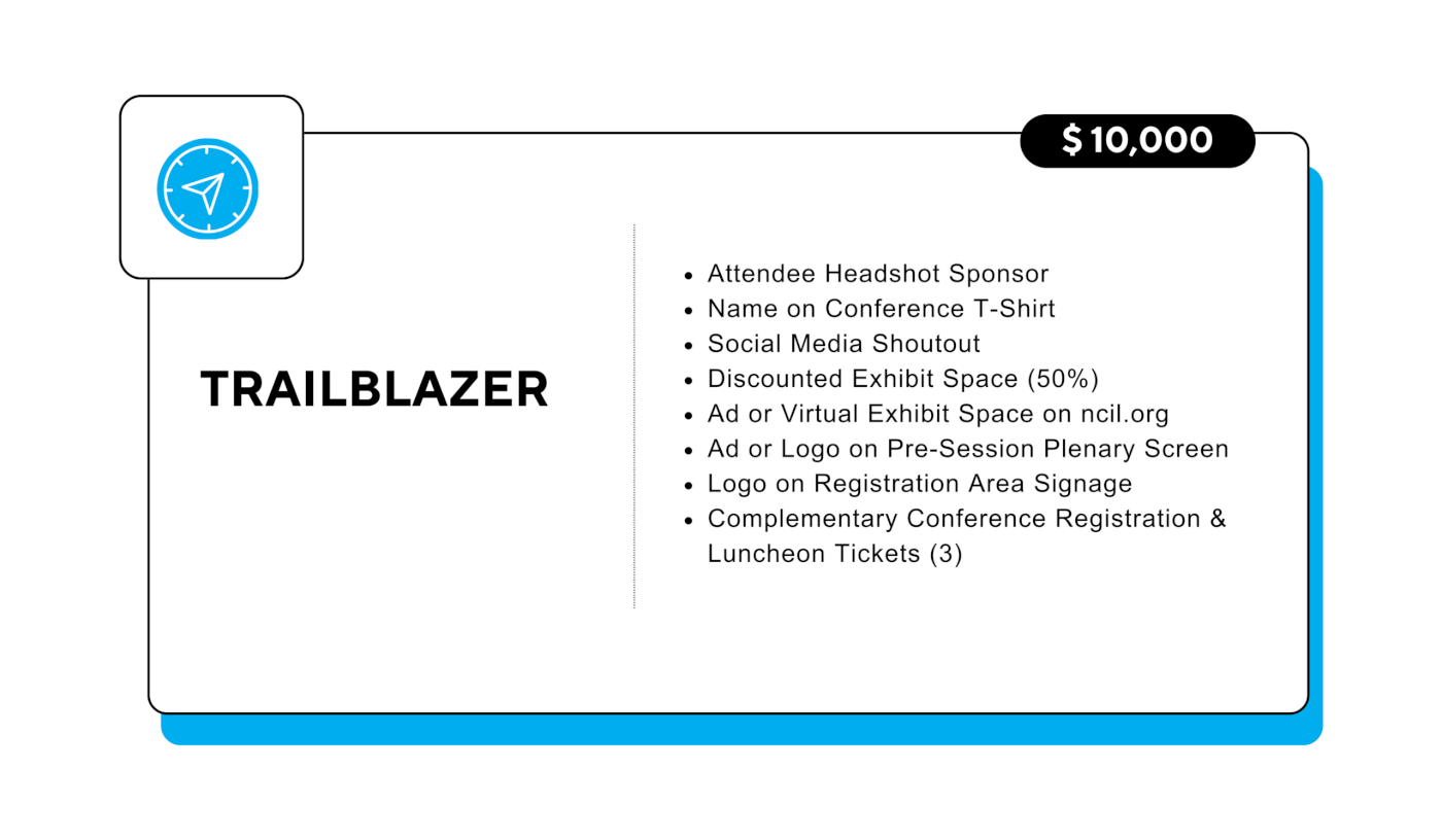 Trailblazer: $10,000 - Attendee Headshot Sponsor - Name on Conference T-Shirt - Social Media Shoutout - Discounted Exhibit Space (50%) - Ad or Virtual Exhibit Space on ncil.org - Ad or Logo on Pre-Session Plenary Screen - Logo on Registration Area Signage - Complementary Conference Registration & Luncheon Tickets (3)
