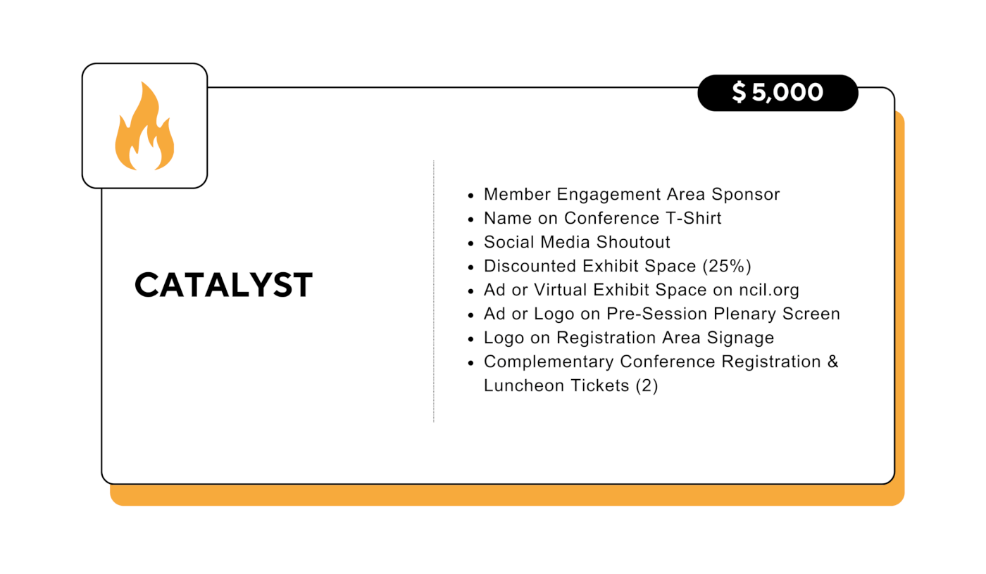 Catalyst: $5,000 - Member Engagement Area Sponsor - Name on Conference T-Shirt - Social Media Shoutout - Discounted Exhibit Space (25%) - Ad or Virtual Exhibit Space on ncil.org - Ad or Logo on Pre-Session Plenary Screen - Logo on Registration Area Signage - Complementary Conference Registration & Luncheon Tickets (2)