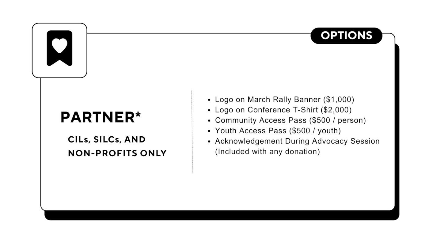 Partner: Options (CILs, SILCs, and Non-profits only) - Logo on March Rally Banner ($1,000) - Logo on Conference T-Shirt ($2,000) - Community Access Pass ($500 / person) - Youth Access Pass ($500 / youth) - Acknowledgement During Advocacy Session (Included with any donation)