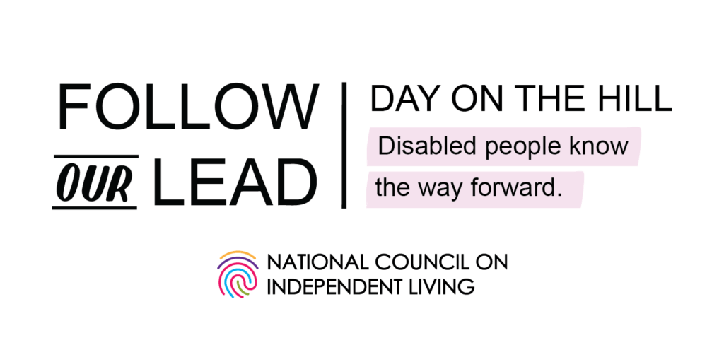 DAY ON THE HILL: FOLLOW OUR LEAD. Disabled people know the way forward. National Council on Independent Living logo features a multi-colored fingerprint.