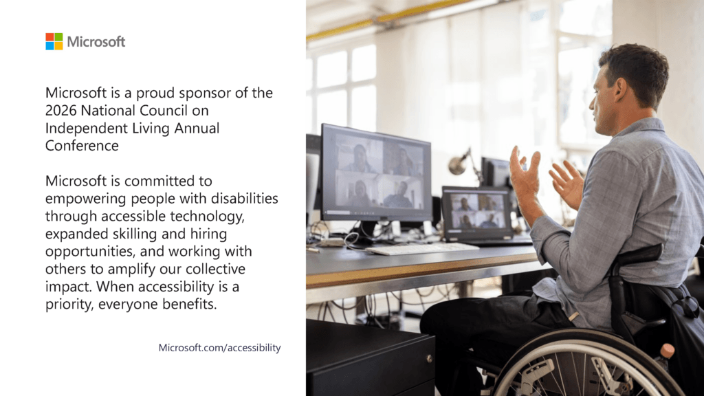 AD: Microsoft: Microsoft is a proud sponsor of the 2026 National Council on Independent Living Annual Conference. Microsoft is committed to empowering people with disabilities through accessible technology, expanded skilling and hiring opportunities, and working with others to amplify our collective impact. When accessibility is a priority, everyone benefits. Microsoft.com/accessibility. Image: A person sits in a wheelchair at a desk, facing a computer monitor and a laptop in a bright, modern workspace. Microsoft Logo is four squares: red, blue, green, and yellow.