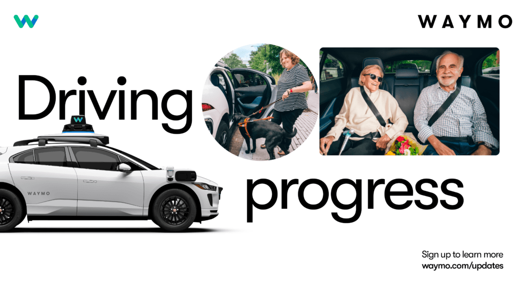 AD: WAYMO: Driving progress. Sign up to learn more waymo.com/updates. Image: A WAYMO branded self-driving vehicle with visible sensors mounted on the roof and sides. Image: a person standing next to an open car door while holding a harness attached to a service dog. Image: Two people seated in the back seat of a car, both wearing seatbelts. One person holds a bouquet of flowers. Logo features a stylized “W” in gradients of green and blue.