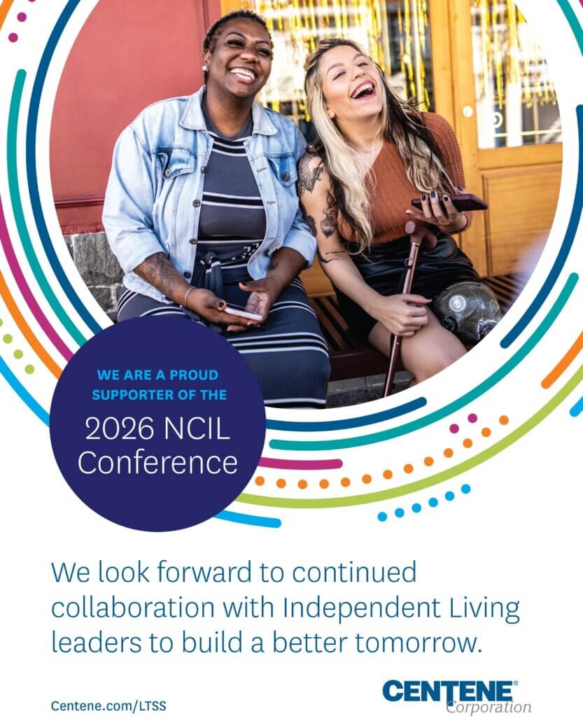 AD: Two people seated outdoors, one holding a smartphone and the other using a forearm crutch with a prosthetic leg visible. Decorative multicolored circular accents surround the photo. Text reads: “WE ARE A PROUD SUPPORTER OF THE 2026 NCIL Conference. We look forward to continued collaboration with Independent Living leaders to build a better tomorrow. Centene.com/LTSS.” CENTENE Corporation logo.