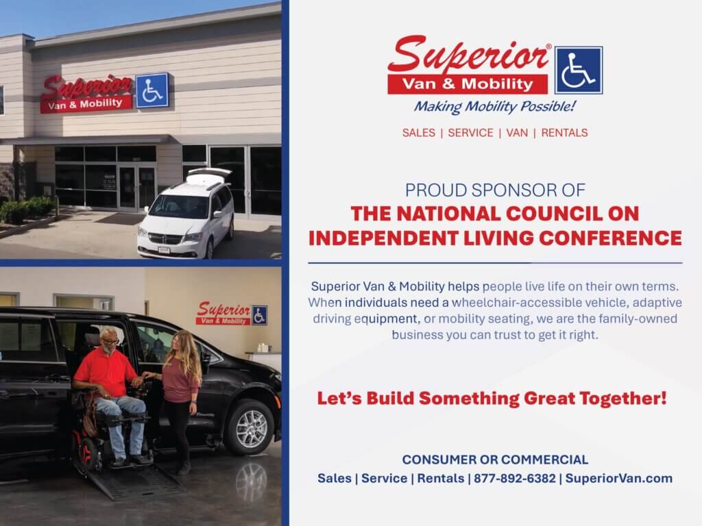Ad: Superior Van & Mobility. Making Mobility Possible! PROUD SPONSOR OF THE NATIONAL COUNCIL ON INDEPENDENT LIVING CONFERENCE. “Superior Van & Mobility helps people live life on their own terms. When individuals need a wheelchair-accessible vehicle, adaptive driving equipment, or mobility seating, we are the family-owned business you can trust to get it right. Let’s Build Something Great Together! CONSUMER OR COMMERCIAL. Sales | Service | Rentals | 877-892-6382 | SuperiorVan.com. Photos show the company’s building and a wheelchair-accessible van with a mobility ramp in use.